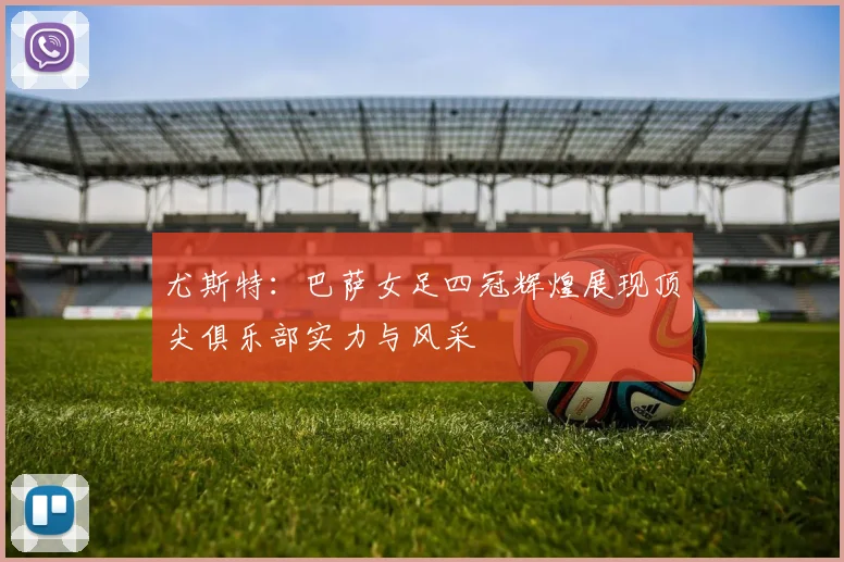 尤斯特：巴萨女足四冠辉煌展现顶尖俱乐部实力与风采
