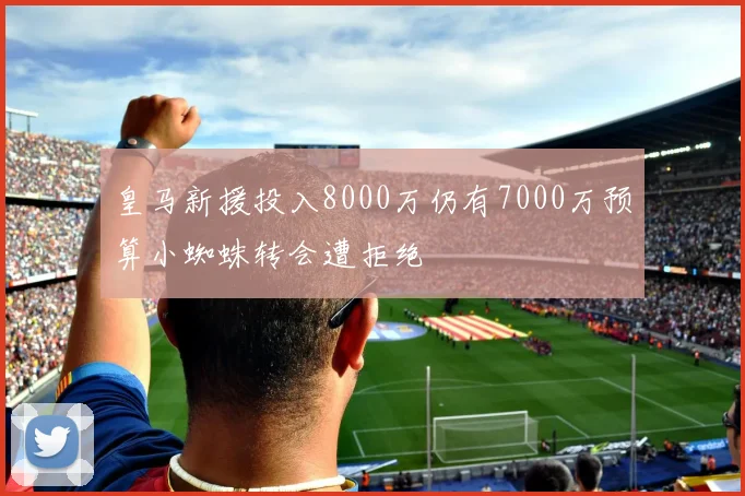 皇马新援投入8000万仍有7000万预算小蜘蛛转会遭拒绝