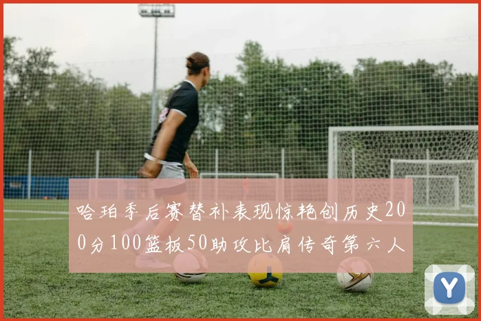 哈珀季后赛替补表现惊艳创历史200分100篮板50助攻比肩传奇第六人