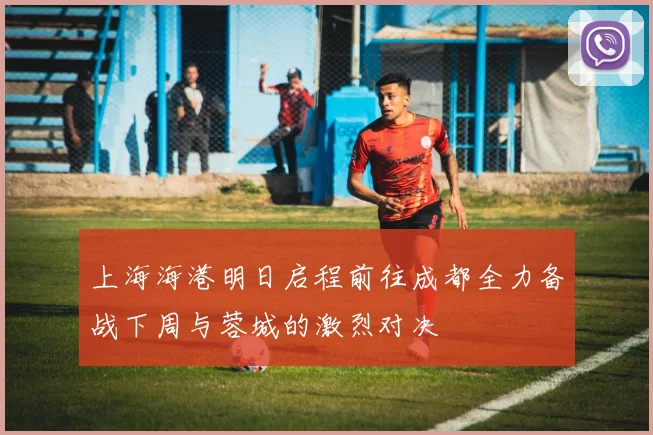 上海海港明日启程前往成都全力备战下周与蓉城的激烈对决