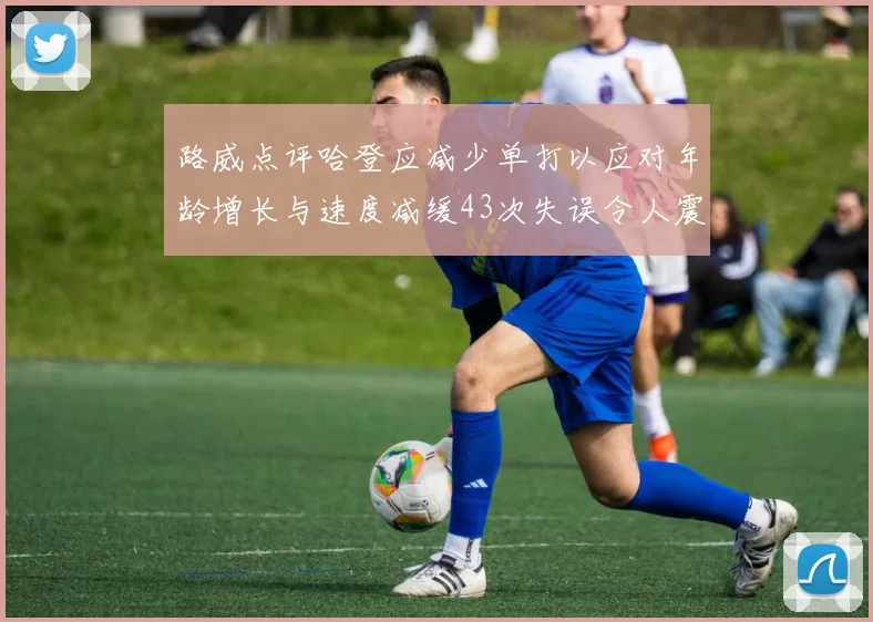 路威点评哈登应减少单打以应对年龄增长与速度减缓43次失误令人震惊