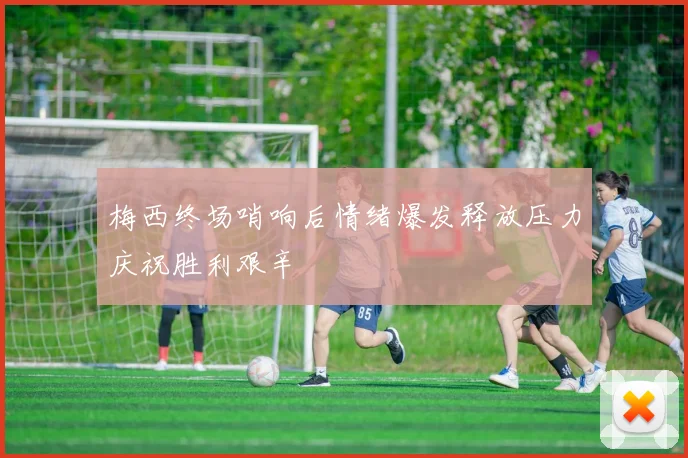 梅西终场哨响后情绪爆发释放压力庆祝胜利艰辛