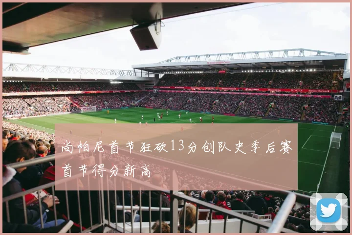 尚帕尼首节狂砍13分创队史季后赛首节得分新高