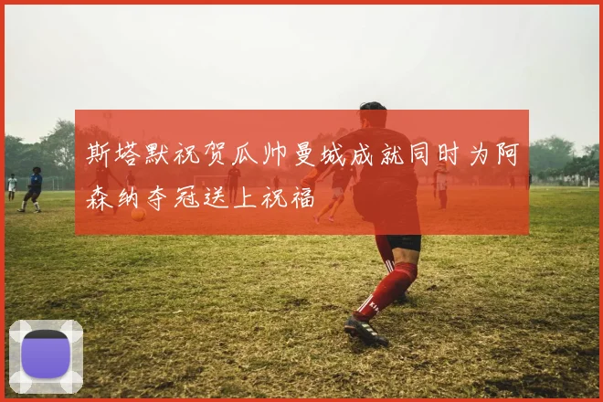 斯塔默祝贺瓜帅曼城成就同时为阿森纳夺冠送上祝福